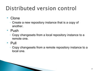  Clone
◦ Create a new repository instance that is a copy of
another.
 Push
◦ Copy changesets from a local repository instance to a
remote one.
 Pull
◦ Copy changesets from a remote repository instance to a
local one.
17
 