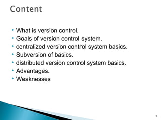  What is version control.
 Goals of version control system.
 centralized version control system basics.
 Subversion of basics.
 distributed version control system basics.
 Advantages.
 Weaknesses
2
 