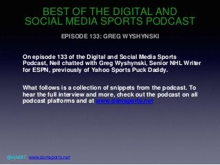 BEST OF THE DIGITAL AND
SOCIAL MEDIA SPORTS PODCAST
EPISODE 133: GREG WYSHYNSKI
On episode 133 of the Digital and Social Media Sports
Podcast, Neil chatted with Greg Wyshynski, Senior NHL Writer
for ESPN, previously of Yahoo Sports Puck Daddy.
What follows is a collection of snippets from the podcast. To
hear the full interview and more, check out the podcast on all
podcast platforms and at www.dsmsports.net
@njh287; www.dsmsports.net
 
