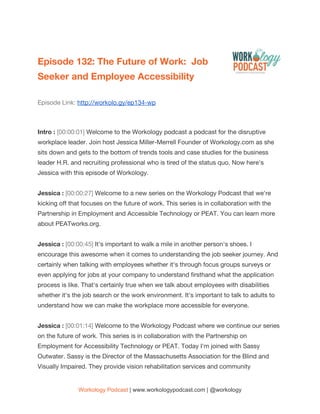  
Episode 132: The Future of Work: Job 
Seeker and Employee Accessibility 
Episode Link: ​http://workolo.gy/ep134-wp 
 
Intro : ​[00:00:01] ​Welcome to the Workology podcast a podcast for the disruptive 
workplace leader. Join host Jessica Miller-Merrell Founder of Workology.com as she 
sits down and gets to the bottom of trends tools and case studies for the business 
leader H.R. and recruiting professional who is tired of the status quo. Now here's 
Jessica with this episode of Workology. 
  
Jessica : ​[00:00:27] ​Welcome to a new series on the Workology Podcast that we're 
kicking off that focuses on the future of work. This series is in collaboration with the 
Partnership in Employment and Accessible Technology or PEAT. You can learn more 
about PEATworks.org. 
  
Jessica : ​[00:00:45] ​It's important to walk a mile in another person's shoes. I 
encourage this awesome when it comes to understanding the job seeker journey. And 
certainly when talking with employees whether it's through focus groups surveys or 
even applying for jobs at your company to understand firsthand what the application 
process is like. That's certainly true when we talk about employees with disabilities 
whether it's the job search or the work environment. It's important to talk to adults to 
understand how we can make the workplace more accessible for everyone. 
  
Jessica : ​[00:01:14] ​Welcome to the Workology Podcast where we continue our series 
on the future of work. This series is in collaboration with the Partnership on 
Employment for Accessibility Technology or PEAT. Today I'm joined with Sassy 
Outwater. Sassy is the Director of the Massachusetts Association for the Blind and 
Visually Impaired. They provide vision rehabilitation services and community 
Workology Podcast​ ​| www.workologypodcast.com | @workology
 