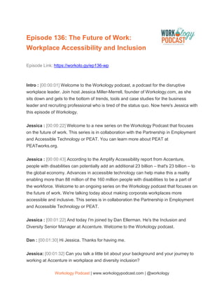 Workology Podcast | www.workologypodcast.com | @workology
Episode 136: The Future of Work:
Workplace Accessibility and Inclusion
Episode Link: https://workolo.gy/ep136-wp
Intro : [00:00:01] Welcome to the Workology podcast, a podcast for the disruptive
workplace leader. Join host Jessica Miller-Merrell, founder of Workology.com, as she
sits down and gets to the bottom of trends, tools and case studies for the business
leader and recruiting professional who is tired of the status quo. Now here's Jessica with
this episode of Workology.
Jessica : [00:00:22] Welcome to a new series on the Workology Podcast that focuses
on the future of work. This series is in collaboration with the Partnership in Employment
and Accessible Technology or PEAT. You can learn more about PEAT at
PEATworks.org.
Jessica : [00:00:43] According to the Amplify Accessibility report from Accenture,
people with disabilities can potentially add an additional 23 billion – that's 23 billion – to
the global economy. Advances in accessible technology can help make this a reality
enabling more than 88 million of the 160 million people with disabilities to be a part of
the workforce. Welcome to an ongoing series on the Workology podcast that focuses on
the future of work. We're talking today about making corporate workplaces more
accessible and inclusive. This series is in collaboration the Partnership in Employment
and Accessible Technology or PEAT.
Jessica : [00:01:22] And today I'm joined by Dan Ellerman. He's the Inclusion and
Diversity Senior Manager at Accenture. Welcome to the Workology podcast.
Dan : [00:01:30] Hi Jessica. Thanks for having me.
Jessica: [00:01:32] Can you talk a little bit about your background and your journey to
working at Accenture in workplace and diversity inclusion?
 