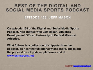 BEST OF THE DIGITAL AND
SOCIAL MEDIA SPORTS PODCAST
EPISODE 138: JEFF MASON
On episode 138 of the Digital and Social Media Sports
Podcast, Neil chatted with Jeff Mason, Athletics
Development Officer, University of Central Missouri
Athletics.
What follows is a collection of snippets from the
podcast. To hear the full interview and more, check out
the podcast on all podcast platforms and at
www.dsmsports.net
@njh287; www.dsmsports.net
 