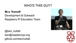 WHO'S THIS GUY?
Ben Nuttall
Development & Outreach
Raspberry Pi Education Team
@ben_nuttall
ben@raspberrypi.org
github.com...