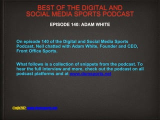 BEST OF THE DIGITAL AND
SOCIAL MEDIA SPORTS PODCAST
EPISODE 140: ADAM WHITE
On episode 140 of the Digital and Social Media Sports
Podcast, Neil chatted with Adam White, Founder and CEO,
Front Office Sports.
What follows is a collection of snippets from the podcast. To
hear the full interview and more, check out the podcast on all
podcast platforms and at www.dsmsports.net
@njh287; www.dsmsports.net
 