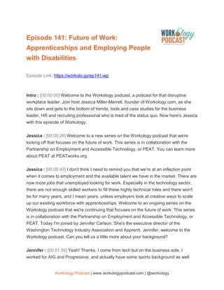Workology Podcast | www.workologypodcast.com | @workology
Episode 141: Future of Work:
Apprenticeships and Employing People
with Disabilities
Episode Link: https://workolo.gy/ep141-wp
Intro : [00:00:00] Welcome to the Workology podcast, a podcast for that disruptive
workplace leader. Join host Jessica Miller-Merrell, founder of Workology.com, as she
sits down and gets to the bottom of trends, tools and case studies for the business
leader, HR and recruiting professional who is tired of the status quo. Now here's Jessica
with this episode of Workology.
Jessica : [00:00:26] Welcome to a new series on the Workology podcast that we're
kicking off that focuses on the future of work. This series is in collaboration with the
Partnership on Employment and Accessible Technology, or PEAT. You can learn more
about PEAT at PEATworks.org.
Jessica : [00:00:43] I don't think I need to remind you that we're at an inflection point
when it comes to employment and the available talent we have in the market. There are
now more jobs that unemployed looking for work. Especially in the technology sector,
there are not enough skilled workers to fill these highly technical roles and there won't
be for many years, and I mean years, unless employers look at creative ways to scale
up our existing workforce with apprenticeships. Welcome to an ongoing series on the
Workology podcast that we're continuing that focuses on the future of work. This series
is in collaboration with the Partnership on Employment and Accessible Technology, or
PEAT. Today I'm joined by Jennifer Carlson. She's the executive director of the
Washington Technology Industry Association and Apprenti. Jennifer, welcome to the
Workology podcast. Can you tell us a little more about your background?
Jennifer : [00:01:39] Yeah! Thanks. I come from tech but on the business side. I
worked for AIG and Progressive, and actually have some sports background as well
 