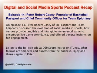 Digital and Social Media Sports Podcast Recap
Episode 14: Peter Robert Casey, Founder of Basketball
Passport and Chief Community Officer for Team Epiphany
On episode 14, Peter Robert Casey of BB Passport and Team
Epiphany discussed the evolution of social media in sports, how
venues provide tangible and intangible incremental value to
encourage live game attendance, and offered general insights on
fan engagement.

Listen to the full episode at DSMSports.net or on iTunes. What
follows are snippets and quotes from the podcast. Enjoy and
thanks again to Peter!

@njh287; DSMSports.net

 