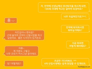 자, 만약에 선생님께서 정년퇴직을 하시게 되면,
100세 시대에 먹고는 살아야 되잖아요?
조금만 기다려봐요. ^^
4차 산업시대에는 쉽게 창업할 수 있게되요.
너무 직설적인가요?^^;
흠 -.-
만약에 퇴직하시면
뭐하실거에요?
치킨집이나 편의점?
근데 솔직히 전부터 신발사업을 하고
싶었어요. 좋은 디자인이 있거든요.
지금 하려면
어떻게 해야해요?
야휴~
제 자본도 그렇고
너무 규모가 커서그냥 꿈이에요.
잉? 어떻게요?
7tcoffe@gmail.com
 