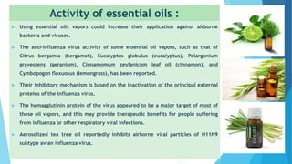 Activity of essential oils :
 Using essential oils vapors could increase their application against airborne
bacteria and viruses.
 The anti-influenza virus activity of some essential oil vapors, such as that of
Citrus bergamia (bergamot), Eucalyptus globulus (eucalyptus), Pelargonium
graveolens (geranium), Cinnamomum zeylanicum leaf oil (cinnamon), and
Cymbopogon flexuosus (lemongrass), has been reported.
 Their inhibitory mechanism is based on the inactivation of the principal external
proteins of the influenza virus.
 The hemagglutinin protein of the virus appeared to be a major target of most of
these oil vapors, and this may provide therapeutic benefits for people suffering
from influenza or other respiratory viral infections.
 Aerosolized tea tree oil reportedly inhibits airborne viral particles of H11N9
subtype avian influenza virus.
4
 