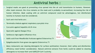 Antiviral herbs :
 Surgical masks are good at preventing virus spread into the air and transmission to humans. However,
after mask removal, the virus remains on the mask and is probably re-aerosolized, increasing the risk of
human infection. Mask coating with an antiviral compound could be advantageous, but disinfectant
toxicity to humans must be considered.
 Such anti-viral herbs are :
 Terminalia chebula against respiratory syncytial virus
 Curcumin against hepatitis A & B virus
 Quercetin against Dangue Virus
 Sambucus nigra agains influenza virus
 Gallic acid from Woodfordia fruticose against Enterovirus 71
 Epigallocatechin from green tea against Enterovirus 71
 Many restaurants use cleaning detergents for surface sanitization; however, their safety and disinfection
efficiency need further consideration. Natural antiviral extracts from herbs could be added to cleaning
detergents to increase their anti-SARS229 CoV-2 activity.
5
 