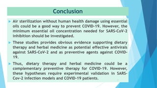 Conclusion
 Air sterilization without human health damage using essential
oils could be a good way to prevent COVID-19. However, the
minimum essential oil concentration needed for SARS-CoV-2
inhibition should be investigated.
 These studies provides obvious evidence supporting dietary
therapy and herbal medicine as potential effective antivirals
against SARS-CoV-2 and as preventive agents against COVID-
19.
 Thus, dietary therapy and herbal medicine could be a
complementary preventive therapy for COVID-19. However,
these hypotheses require experimental validation in SARS-
Cov-2 infection models and COVID-19 patients. 6
 