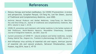 References
 Dietary therapy and herbal medHudson, for COVID-19 prevention: A review
and perspective, Suraphan Panyod, Chi-Tang Ho, Lee-Yan Sheen, Journal
of Traditional and Complementary Medicine, June 2020.
 Antiviral Natural Products and Herbal Medicines, Liang-Tzung Lin Wen-Chan
Hsu and Chun-Ching Lin, Journal of traditional and complementary medicine, May
2014, volume 4, issue 1, 24-35.
 COVID-19, prevention and treatment with herbal medicine in the herbal markets of
Salé Prefecture, North-Western Morocco, Noureddine Chaachouay, European
Journal of Integrative medicine, Jan 2021, issue 42
 Current prevention of COVID-19 : natural products and herbal medicines, Junqing
Huang, Gabriel Tao, Jingwen Liu, Frontiers in pharmacology, Oct 2020, volume 11.
 Anti-influenza virus activity of essential oils and vapors, Amrican journal
of essential oils and natural products, Selvarani Vimalanathan, James
Hudson, Aug 2014, Issue 2, 47-53
7
 
