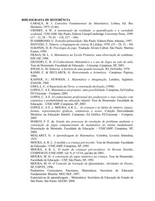 BIBLIOGRAFIA DE REFERÊNCIA
CARAÇA, B. J. Conceitos Fundamentais da Matemática. Lisboa, Ed. Brs.
Monteiro, 1975. (3-46)
CROSBY, A W. A mensuração da realidade: a quantificação e a sociedade
ocidental, 1250-1600. São Paulo, Editora Unesp/Cambridge University Press, 1999.
(17 – 31, 58 – 79, 81 – 110, 137 – 186)
D’AMBROSIO, U. Transdisciplinaridade. São Paulo: Editora Palas Athenas, 1997.
DANTZIG, T. Número, a linguagem da ciência. R.J.Zahar, 1970. (15 – 28, 31 – 50)
ELKONIN, D. B. Psicologia do jogo. Tradução Álvaro Cabral. São Paulo: Martins
Fontes, 1998.
FRAGA, M. L. A. Matemática na Escola Primária: uma observação do cotidiano.
EPU-SP, 1988.
GRANDO, C. R. O Conhecimento Matemático e o uso de Jogos na sala de aula.
Tese de Doutorado. Faculdade de Educação – Unicamp, Campinas, SP, 2001.
IFRAH, G. Os Números, a história de uma grande invenção. RJ, Ed Globo, 1978
KAMII, C. & DECLARCK, G. Reinventando a Aritmética. Campinas. Papirus,
1986.
KASNER, E.; NEWMAN, J. Matemática e Imaginação. Londres, Inglatera.
ZAHAR, 1968.
LIMA, L. C. A Repartição da Terra: a construção da fração, (1998)
LOPES, C. A E. Matemática em projetos: uma possibilidade. Campinas, Ed Gráfica
FE/Unicamp – Cempem, 2003
LOPES, C. A E. O conhecimento profissional dos professores e suas relações com
estatistica e probabilidade na educação infantil. Tese de Doutorado. Faculdade de
Educação – UNICAMP, Campinas, SP, 2003.
LOPES, C. A E. e MOURA, A R. L,. As crianças e as idéias de número, espaço,
formas, representações gráficas, estimativas e acaso. Coleção Desvendando
Mistérios na Educação Infantil. Campinas, Ed Gráfica FE/Unicamp – Cempem,
2003
MARCO, F. F. de. Estudo dos processos de resolução de problema mediante a
construção de jogos computacionais de matematica no ensino fundamental.
Dissertação de Mestrado. Faculdade de Educação – UNICAMP, Campinas, SP,
2004.
MIALARET, G. A Aprendizagem de Matemática. Coimbra, Livraria Almedina,
1975.
MOURA, A. R. L. A medida e a criança pré-escolar. Tese de Doutorado. Faculdade
de Educação - UNICAMP, Campinas, SP, 1995.
MOURA, A R. L. O medir de crianças pré-escolares. In Revista Zetetiké,
CEMPEM-FE-UNICAMP, vol. 9, nº 15/16, jan/dez de 2001.
MOURA, M. O. A construção do signo numérico na criança. Tese de Doutorado.
Faculdade de Educação - USP, São Paulo, SP, 1992.
MOURA, M. O. O Controle da Variação de Quantidades. Atividades de Ensino.
SP, USP/FE, 1996.
Parâmetros Curriculares Nacionais: Matemática. Secretaria de Educação
Fundamental. Brasília: MEC/SEF, 1997.
Expectativas de aprendizagem – Matemática: Secretária de Educação do Estado de
São Paulo. São Paulo: SEESP, 2008.
 