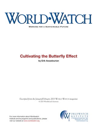 WORLD WATCH                                           •
                          Working for a Sustainable Future




              Cultivating the Butterﬂy Effect
                                       by Erik Assadourian




             Excerpted from the January/February 2003 WORLD WATCH magazine
                                       © 2003 Worldwatch Institute




For more information about Worldwatch
Institute and its programs and publications, please
visit our website at www.worldwatch.org
                                                                     WI
                                                                          O R L D WAT C H
                                                                          N S T I T U T E
                                                                          1776 Massachusetts Ave., NW
                                                                                Washington, DC 20036
                                                                                  www.worldwatch.org
 