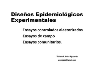 Diseños Epidemiológicos
Experimentales
William R. Peña Ayudante
wwrrppaa@gmail.com
Ensayos controlados aleatorizados
Ensayos de campo
Ensayos comunitarios.
 