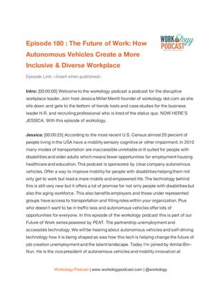 Workology Podcast | www.workologypodcast.com | @workology
Episode 180 : The Future of Work: How
Autonomous Vehicles Create a More
Inclusive & Diverse Workplace
Episode Link: <Insert when published>
Intro: [00:00:00] Welcome to the workology podcast a podcast for the disruptive
workplace leader. Join host Jessica Miller Merrill founder of workology dot.com as she
sits down and gets to the bottom of trends tools and case studies for the business
leader H.R. and recruiting professional who is tired of the status quo. NOW HERE'S
JESSICA. With this episode of workology.
Jessica: [00:00:25] According to the most recent U.S. Census almost 20 percent of
people living in the USA have a mobility sensory cognitive or other impairment. In 2010
many modes of transportation are inaccessible unreliable or ill suited for people with
disabilities and older adults which means fewer opportunities for employment housing
healthcare and education. This podcast is sponsored by clear company autonomous
vehicles. Offer a way to improve mobility for people with disabilities helping them not
only get to work but lead a more mobile and empowered life. The technology behind
this is still very new but it offers a lot of promise for not only people with disabilities but
also the aging workforce. This also benefits employers and those under represented
groups have access to transportation and filling roles within your organization. Plus
who doesn't want to be in traffic less and autonomous vehicles offer lots of
opportunities for everyone. In this episode of the workology podcast this is part of our
Future of Work series powered by PEAT. The partnership unemployment and
accessible technology. We will be hearing about autonomous vehicles and self-driving
technology how it is being shaped as was how this tech is helping change the future of
job creation unemployment and the talent landscape. Today I'm joined by Amitai Bin-
Nun. He is the vice president of autonomous vehicles and mobility innovation at
 