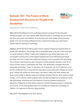  
Episode 184 : The Future of Work: 
Employment Success for People with 
Disabilities 
Episode Link: <Insert when published>  
 
Intro: ​[00:00:00] Welcome to the workology podcast a podcast for the disruptive
workplace leader. Join host Jessica Miller Merrill founder of workology dot.com as she
sits down and guest to the bottom of trends tools and case studies for the business
leader H.R. and recruiting professional who is tired of the status quo. Now here's
Jessica with this episode of workology.
Jessica: ​[00:00:25] We're talking about how to expand employment opportunities for
people with disabilities. Technology that is accessible plays a big role in that and there
is a great program in Silicon Valley that is leading the way driving discussion and
conversation among some of the biggest brightest and most interesting technology
providers and how to make the employment process more successful with technology.
This podcast is sponsored by clear company and this particular episode is part of our
future at Work series in partnership with Pete. The partnership unemployment and
accessible technology. Today I'm joined by Jim Fructerman Jim Jim Fructerman is the
founder of Bennett tech a nonprofit that empowers communities with software for social
good. Uniting two worlds the social sector and Silicon Valley they were closely with
those communities to identify needs and software solutions that can drive positive social
change. Jim is a former rocket engineer who was also founded two successful for profit
high technology companies and has received numerous awards including the
MacArthur Fellowship and the School Award for Social Entrepreneurship in recognition
for his work. he is a distinguished alumnus of California Institute for Technology or
Caltech. Jim welcome to the work ology podcast.
Jim: ​[00:01:40] Delighted to be here Jessica.
Workology Podcast​ ​| www.workologypodcast.com | @workology
 
