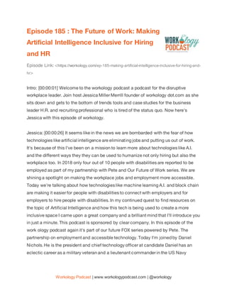 Workology Podcast | www.workologypodcast.com | @workology
Episode 185 : The Future of Work: Making
Artificial Intelligence Inclusive for Hiring
and HR
Episode Link: <https://workology.com/ep-185-making-artificial-intelligence-inclusive-for-hiring-and-
hr>
Intro: [00:00:01] Welcome to the workology podcast a podcast for the disruptive
workplace leader. Join host Jessica Miller Merrill founder of workology dot.com as she
sits down and gets to the bottom of trends tools and case studies for the business
leader H.R. and recruiting professional who is tired of the status quo. Now here's
Jessica with this episode of workology.
Jessica: [00:00:26] It seems like in the news we are bombarded with the fear of how
technologies like artificial intelligence are eliminating jobs and putting us out of work.
It's because of this I've been on a mission to learn more about technologies like A.I.
and the different ways they they can be used to humanize not only hiring but also the
workplace too. In 2018 only four out of 10 people with disabilities are reported to be
employed as part of my partnership with Pete and Our Future of Work series. We are
shining a spotlight on making the workplace jobs and employment more accessible.
Today we're talking about how technologies like machine learning A.I. and block chain
are making it easier for people with disabilities to connect with employers and for
employers to hire people with disabilities. In my continued quest to find resources on
the topic of Artificial Intelligence and how this tech is being used to create a more
inclusive space I came upon a great company and a brilliant mind that I'll introduce you
in just a minute. This podcast is sponsored by clear company. In this episode of the
work ology podcast again it's part of our future FOX series powered by Pete. The
partnership on employment and accessible technology. Today I'm joined by Daniel
Nichols. He is the president and chief technology officer at candidate Daniel has an
eclectic career as a military veteran and a lieutenant commander in the US Navy
 