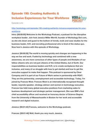 Episode 190: Creating Authentic & 
Inclusive Experiences for Your Workforce 
Episode Link:  
http://workology.com/episode-190-creating-authentic-inclusive-experiences-for-your-
workforce  
Intro: [00:00:00] Welcome to the Workology Podcast, a podcast for the disruptive 
workplace leader. Join host Jessica Miller Merrill, founder of Workology Dot com, 
as she sits down and guest to the bottom of trends, tools and case studies for the 
business leader, H.R. and recruiting professional who is tired of the status quo. 
Now here's Jessica with this episode of Workology. 
 
Jessica: [00:00:26] The world is moving quickly and changes are happening in the 
way we live and work. Fueled by technology and combined with a new 
awareness, we are more conscious of other types of people and lifestyles of our 
fellow citizens who are not just citizens of the United States, but of Earth. Our 
responsibilities as business leaders and H.R. is to create workplaces that are 
inclusive, and many of us struggle with how to get started and how to get the 
executive support to make that happen. This podcast is sponsored by Clear 
Company and it is part of our Future of Work series in partnership with PEAT. 
They are the partnership, unemployment and accessible technology. Today, I'm 
joined by Frances West. Frances West is an internationally recognized thought 
leader, keynote speaker, strategy advisor and women in technology executive. 
Frances has held many global executive positions from marketing sales to 
business development and strategic partner management. She was IBM's first 
chief accessibility officer and received an honorary doctor of Science Degree 
from the University of Massachusetts in Boston for her work and accessible 
research and digital inclusion. 
 
Jessica: [00:01:43] Frances, welcome to the Workology podcast. 
 
Frances: [00:01:46] Well, thank you very much, Jessica. 
Workology Podcast​ ​| www.workologypodcast.com | @workology
 