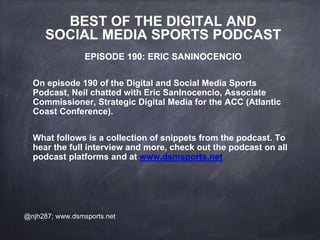 BEST OF THE DIGITAL AND
SOCIAL MEDIA SPORTS PODCAST
EPISODE 190: ERIC SANINOCENCIO
On episode 190 of the Digital and Social Media Sports
Podcast, Neil chatted with Eric SanInocencio, Associate
Commissioner, Strategic Digital Media for the ACC (Atlantic
Coast Conference).
What follows is a collection of snippets from the podcast. To
hear the full interview and more, check out the podcast on all
podcast platforms and at www.dsmsports.net
@njh287; www.dsmsports.net
 
