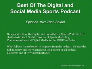 @njh287; www.dsmsports.net
On episode 192 of the Digital and Social Media Sports Podcast, Neil
chatted with Zach Seidel, Director of Sports Marketing
Communications and Digital Media for the UMBC Athletics.
What follows is a collection of snippets from the podcast. To hear the
full interview and more, check out the podcast on all podcast
platforms and at www.dsmsports.net.
Best Of The Digital and
Social Media Sports Podcast
Episode 192: Zach Seidel
 