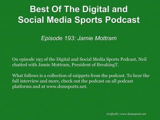@njh287; www.dsmsports.net
On episode 193 of the Digital and Social Media Sports Podcast, Neil
chatted with Jamie Mottram, President of BreakingT.
What follows is a collection of snippets from the podcast. To hear the
full interview and more, check out the podcast on all podcast
platforms and at www.dsmsports.net.
Best Of The Digital and
Social Media Sports Podcast
Episode 193: Jamie Mottram
 