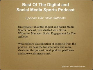 Best Of The Digital and
Social Media Sports Podcast
Episode 196: Olivia Witherite
On episode 196 of the Digital and Social Media
Sports Podcast, Neil chatted with Olivia
Witherite, Manager, Social Engagement for The
Athletic.
What follows is a collection of snippets from the
podcast. To hear the full interview and more,
check out the podcast on all podcast platforms
and at www.dsmsports.net.
@njh287; www.dsmsports.net
 