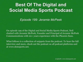 Best Of The Digital and
Social Media Sports Podcast
Episode 199: Jeramie McPeek
@njh287; www.dsmsports.net
On episode 199 of the Digital and Social Media Sports Podcast, Neil
chatted with Jeramie McPeek, Founder and Principal of Jeramie McPeek
Communications with 20+ years experience with the Phoenix Suns.
What follows is a collection of snippets from the podcast. To hear the full
interview and more, check out the podcast on all podcast platforms and
at www.dsmsports.net.
 