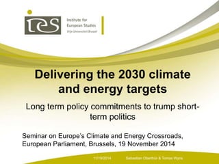 Delivering the 2030 climate 
and energy targets 
Long term policy commitments to trump short-term 
politics 
Seminar on Europe’s Climate and Energy Crossroads, 
European Parliament, Brussels, 19 November 2014 
Sebastian 11/19/2014 Oberthür & Tomas Wyns 
 