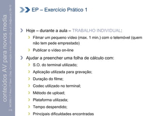 MCMM | 1º Ano | 1º Sem. | Dep. Comunicação e Arte | almeida@ua.pt | jfa@ua.pt | 09-10     EP – Exercício Prático 1
conteúdos AV para novos media



                                                                                                                        Hoje – durante a aula – TRABALHO INDIVIDUAL:
                                                                                                                           Filmar um pequeno vídeo (max. 1 min.) com o telemóvel (quem
                                                                                                                           não tem pede emprestado)
                                                                                                                           Publicar o vídeo on-line

                                                                                                                        Ajudar a preencher uma folha de cálculo com:
                                                                                                                           S.O. do terminal utilizado;
                                                                                                                           Aplicação utilizada para gravação;
                                                                                                                           Duração do filme;
                                                                                                                           Codec utilizado no terminal;
                                                                                                                           Método de upload;
                                                                                                                           Plataforma utilizada;
                                                                                                                           Tempo despendido;
                                [13]

                                                                                                                           Principais dificuldades encontradas
 