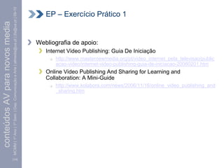 MCMM | 1º Ano | 1º Sem. | Dep. Comunicação e Arte | almeida@ua.pt | jfa@ua.pt | 09-10      EP – Exercício Prático 1
conteúdos AV para novos media



                                                                                                                        Webliografia de apoio:
                                                                                                                           Internet Video Publishing: Guia De Iniciação
                                                                                                                              http://www.masternewmedia.org/pt/video_internet_pela_televisao/public
                                                                                                                              acao-video/internet-video-publishing-guia-de-iniciacao-20080201.htm
                                                                                                                           Online Video Publishing And Sharing for Learning and
                                                                                                                           Collaboration: A Mini-Guide
                                                                                                                              http://www.kolabora.com/news/2006/11/16/online_video_publishing_and
                                                                                                                              _sharing.htm




                                [14]
 