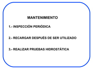MANTENIMIENTO 1.- INSPECCIÓN PERIÓDICA  2.- RECARGAR DESPUÉS DE SER UTILIZADO 3.- REALIZAR PRUEBAS HIDROSTÁTICA  