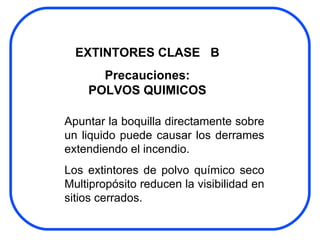 Apuntar la boquilla directamente sobre un liquido puede causar los derrames extendiendo el incendio. Los extintores de polvo químico seco Multipropósito reducen la visibilidad en sitios cerrados. EXTINTORES CLASE  B Precauciones: POLVOS QUIMICOS 
