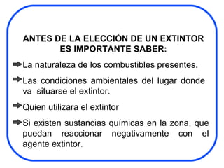ANTES DE LA ELECCIÓN DE UN EXTINTOR ES IMPORTANTE SABER: La naturaleza de los combustibles presentes. Las condiciones ambientales del lugar donde  va  situarse el extintor. Quien utilizara el extintor Si existen sustancias químicas en la zona, que puedan reaccionar negativamente con el agente extintor. 