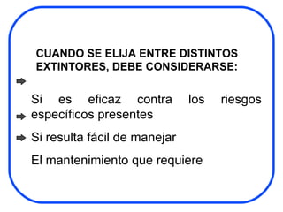 CUANDO SE ELIJA ENTRE DISTINTOS EXTINTORES, DEBE CONSIDERARSE:  Si es eficaz contra los riesgos específicos presentes Si resulta fácil de manejar El mantenimiento que requiere 
