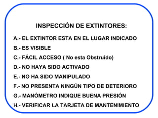 INSPECCIÓN DE EXTINTORES: A.- EL EXTINTOR ESTA EN EL LUGAR INDICADO B.- ES VISIBLE C.- FÁCIL ACCESO ( No esta Obstruido) D.- NO HAYA SIDO ACTIVADO E.- NO HA SIDO MANIPULADO F.- NO PRESENTA NINGÚN TIPO DE DETERIORO G.- MANÓMETRO INDIQUE BUENA PRESIÓN H.- VERIFICAR LA TARJETA DE MANTENIMIENTO 