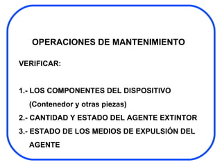 OPERACIONES DE MANTENIMIENTO VERIFICAR: 1.- LOS COMPONENTES DEL DISPOSITIVO  (Contenedor y otras piezas) 2.- CANTIDAD Y ESTADO DEL AGENTE EXTINTOR 3.- ESTADO DE LOS MEDIOS DE EXPULSIÓN DEL AGENTE 