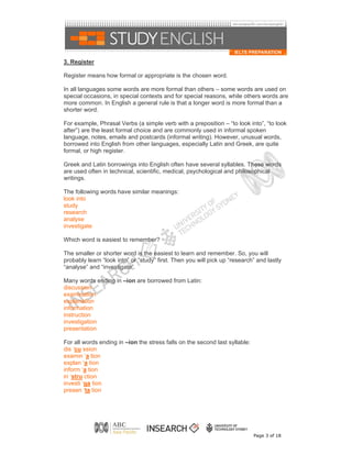 3. Register

Register means how formal or appropriate is the chosen word.

In all languages some words are more formal than others – some words are used on
special occasions, in special contexts and for special reasons, while others words are
more common. In English a general rule is that a longer word is more formal than a
shorter word.

For example, Phrasal Verbs (a simple verb with a preposition – “to look into”, “to look
after”) are the least formal choice and are commonly used in informal spoken
language, notes, emails and postcards (informal writing). However, unusual words,
borrowed into English from other languages, especially Latin and Greek, are quite
formal, or high register.

Greek and Latin borrowings into English often have several syllables. These words
are used often in technical, scientific, medical, psychological and philosophical
writings.

The following words have similar meanings:
look into
study
research
analyse
investigate

Which word is easiest to remember?

The smaller or shorter word is the easiest to learn and remember. So, you will
probably learn “look into” or “study” first. Then you will pick up “research” and lastly
“analyse” and “investigate”.

Many words ending in –ion are borrowed from Latin:
discussion
examination
explanation
information
instruction
investigation
presentation

For all words ending in –ion the stress falls on the second last syllable:
dis ‘cu ssion
examin ‘a tion
explan ‘a tion
inform ‘a tion
in ‘stru ction
investi ‘ga tion
presen ‘ta tion




                                                                             Page 3 of 18
 