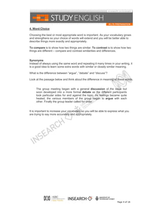 4. Word Choice

Choosing the best or most appropriate word is important. As your vocabulary grows
and strengthens so your choice of words will extend and you will be better able to
describe things more exactly and appropriately.

To compare is to show how two things are similar. To contrast is to show how two
things are different – compare and contrast similarities and differences.


Synonyms
Instead of always using the same word and repeating it many times in your writing, it
is a good idea to learn some extra words with similar or closely similar meaning.

What is the difference between “argue”, “debate” and “discuss”?

Look at the passage below and think about the difference in meaning of these words.


     The group meeting began with a general discussion of the issue but
     soon developed into a more formal debate as the different participants
     took particular sides for and against the topic. As feelings became quite
     heated, the various members of the group began to argue with each
     other. Finally the group leader called for order.


It is important to increase your vocabulary so you will be able to express what you
are trying to say more accurately and appropriately.




                                                                         Page 4 of 18
 