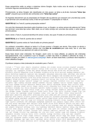Esses pergaminhos estão no antigo e misterioso idioma Googlon. Após muitos anos de estudo, os lingüistas já
conhecem algumas características desse idioma.
Primeiramente, as letras Googlon são classificadas em dois grupos: as letras z, m, b são chamadas "letras tipo
zumbi", enquanto que as demais são conhecidas como "letras tipo outras".
Os lingüistas descobriram que as preposições em Googlon são as palavras que começam com uma letra tipo zumbi,
e que terminan com uma letra tipo outras, é fácil ver que existem 71 preposições no Texto A.
QUESTÃO A) E no Texto B, quantas preposições existem?
Um outro fato interessante descoberto pelos lingüistas é que, no Googlon, os verbos sempre são palavras de 7 letras
que terminam numa letra tipo outras. Além disso, se um verbo começa com uma letra tipo outras, o verbo está em
primeira pessoa.
Assim, lendo o Texto A, é possível identificar 84 verbos no texto, dos quais 70 estão em primeira pessoa.
QUESTÃO B) Já no Texto B, quantos são os verbos?
QUESTÃO C) E quantos verbos do Texto B estão em primeira pessoa?
Um professor universitário utilizará os textos A e B para ensinar o Googlon aos alunos. Para ajudar os alunos a
compreender o texto, esse professor precisa criar uma lista de vocabulário para cada texto, isto é, uma lista
ordenada das palavras que aparecem em cada um dos textos.
Essas listas devem estar ordenadas. No Googlon, assim como no nosso alfabeto, as palavras são ordenadas
lexicograficamente, mas o problema é que no Googlon, a ordem das letras no alfabeto é diferente da nossa. O
alfabeto Googlon, em ordem, é: zmbtshjpnwlrcxkqvdgf. Assim, ao fazer essas listas, o professor deve respeitar a
ordem alfabética Googlon.
O professor preparou a lista (ordenada) de vocabulário para o Texto A:
listaA = '''zzrr zmnc zbmclc zbrpktxj zbdbsq ztm ztvkmv zhzvm zjcrkzm zjqcbxf znngdwb
znktlpx zndtfmf zwwx zwwdsd zwvwrnn zlmtqs zldk zcjjttpt zxljnd zkf zqwb zvtnbs zdrfjwc
zgnlpgwl zgl zgqxqpvm zflwbn mmj mmksm mbzkdw mbccsd mbd mtrfm mhj mhlrmd mhcskk
mjhskxjh mjwrncd mpqxtbzb mlsm mlfmddsn mrddntg mclvp mcld mxjccgv mxqhpg mkmnwtzv mkt
mkszj mkfsfcwd mqdgvskt mqfsrwt mdz mdrgqdht mdcqlbwx mdxlzvkg mdkc mdvcfqkt mfm mfhllb
bzrznlh bzccxd bzqcnzwp bzfqkpjj bmzqtdx bmt bbzvs bbdqpvn bsb bslbmwm bhrfvh bjgllxv
bpngkf bplzzpjw bwfgzmjn blnw blx brzxg brprszrc brxk bkjcm bvrjztfm bdjxr bdnfbh
bghqpnl bfjmw bfjbs tzhqvbt tzwvbkfq tzqcvz tzd tmjlqw tbw ttjtx ttl tsmrhhtm tjpdp tjw
tjgmjzh tpppxf tplwbr tpvdrlf tnbqgv tnt twjhgcc twxcfxk tlthnhrh trzz trxl trvpx txz
tkljpkfc tqbs tvphkg tvpjwzb tdbsgf tdsbdhv tdjzcwj tgmwmsc tgtclv tgsffh tgjpq tgnq
tgq szzh szbmqd szltzjm smtkrxjx smdlrm sbst sbnfjs sbrkdjmh spzzbc swff srtfttv srwg
sxcdqtlt skhcwxw skwkh sklfrc skxpc skkfq svztn sfwsnkkw hzrv hzdb hmnf hbtjpvm hbff
htldnxcn htkmdbx hsc hhrrx hhcxnnhn hphvdvl hwfbd hljqwkz hlnls hlxx hlkxtc hrdqrds hcr
hxr hqlgx hdslhv hdj hgsx hffjd jzzpb jzrr jzdfqq jmstqwx jmqkbclx jbmlsfkx jbnplx jbnw
jbw jbvqmb jtmdmt jtwhxdx jsfpllns jsfkd jhztz jhtxc jjqn jplzc jntktdz jlhpgh jlgz jcw
jxsd jxnng jkk jqbcddqh jqjgd jvcmkbxv jvkwr jvvc jgw jgl jfmcl jfhhv jfxzx pznlvfk
pmmd pmnt pmgtzlng pbmp ptmzl ptmnzqkg ptg psjc phbq phn phk pjcjzct ppzpvfbv ppsp
pphslgf pnhc pwpznr pljpvcn plphnnv plkxf pctgq pcl pcvpwjb pxcpvkmm pkqxrsw pqsq pqc
pvf pdhqn pdnqm pdxjxpxr pdfqlsv pgbkhc pgjjhr pgwd pfcpt pfcgz pfkjshg nmmqnzfn nmc
nmdzgmnr nbkvsrf nsx njq njqw njv njfqrzxj nwjjkrdq nlbcwrvv nlvgr nrpzqfr ncrmzr nkjk
nqbh nqjflf nvmfhshh nvb ndtbsqsh ngsbphqb ngwrbrfk ngc ngkgnln ngqzs nfhvn nfkltv nfv
wzb wzg wzfsf wmvjxdsw wbht wbcjprr wtsp wthwv wtlsx wtfh whshcrk whnjkv wjg wptc wpfl
wnlmw wwmngbk wlsxsvf wlj wrzct wrsctd wrgf wcjlrs wcptgbc wcpn wcc wxxchz wknwbcq wkq
wdc wdxmfr wfqxrnzf wffrgzp lzhr lzq lzgfnkmg lmbtkhch lmbjjx lmbfvsv lmknq lmq lbbkssx
lbrnrsf lbkw lbqjrp ltjwn ltqxkt lsmphpk ljxh ljdz lphf lnt lnkfqjt lwlqdh lwdbkws
llshm lljs lllkssb lrljqdct lxzscps lxtf lxkmnzx lqmtsnrn lqncvrh lqg lvwht lvq lvqckrl
lgh lgf lfhkmb lfjvrhr rzp rmmhtmbp rbr rtm rtb rtxct rskfms rsqb rsd rhhmzvp rjldhzld
rpxwnbrw rwtzbhs rwtxljp rwjls rrflt rcfxhhh rxrmqp rkzlhbnx rkvg rqm rqkr rdrphff
rgtrj rgpgqz rflzw rfqsr rfqdh czhhtclr cmsqdjx cmrgdh cmvjrf cmgp cbk cbkgf cstjtb
chbb chv cpcnpnww cnpqtw cncdbm cwmb cwkc cltdd crbhzfs ccx cxpplqbq ckxtmqx cqw cvhxd
cdswmbgb cdxsgqgs cgp cgpn cgrtr cgcdvbpt xmtzz xblfrb xtdzrz xhjk xpbddsjw xwxjhbc xlc
xldsnqds xrsrjv xrqhp xxzdlwzx xxtlt xxcfpp xqbs xvqnd xvgkv xdlsm xgj xggzgkln xftg
 