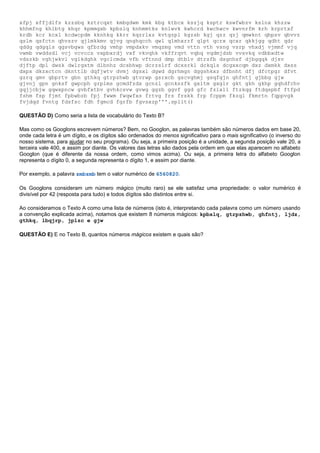 xfpj xffjdlfs kzzsbq kztrcqxt kmbgdwm kmk kbg ktbcx kszjq ksptr kswfwbzv kslnx khzzw
khhmfng khlbtg khqr kpmmgxb kpbslq knhmmtks knlwvk kwhcrd kwchwcv kwvnrfm krh krprtxf
krdb kcr kcxl kcdwcpdm kknhkq kkrr kqzrlxz kvtgzpl kgzsb kgj qzz qzj qmwknt qbpsv qbvvz
qslm qsfctn qhvszv qjlmkkmv qjvg qnghqcch qwl qlmhxrrf qlpt qcrx qcxr qkkjgg qdht qdr
qddg qdgqls qgsvbgws qfbrdg vmhp vmpdxkv vmqzmg vmd vttn vth vsng vsrp vhxdj vjmmf vjq
vwmb vwddsdl vcj vcvccs vxpbxrdj vxf vkvqhk vkffrqvt vqbq vqdmjdsb vvsvkq vdbbxdtw
vdszkb vghjwkvl vglkdghk vgclcmdx vfb vftnnd dmp dtblv dtrsfb dsgnhsf djbgqqk djsv
djftp dpl dwsk dwlrgxtm dlbnhz dcsbhwp dcrzslrf dcxsrkl dckqls dcgxxcqm dxz dxmkk dxss
dxpx dkzxctcn dknttlb dqfjwtv dvmj dgsxl dgwd dgrhmgn dggshkxz dfbnht dfj dfctpgr dfvt
gzrq gmv gbprtv gbn gthkq gtrpzhwb gtvrwp gsrxcb gscvghmj gsqfgjn ghfntj gjbbg gjw
gjvnj gpn gnksf gwpcph grplms gcmdfzdx gcnzl gcnkszfk gxltm gxglr gkt gkh gkhp gqhdfchv
gqjjcbjw gqwxpncw gvbfxtbv gvhkcsvw gvwg ggzb ggvf ggd gfc fzlxll ftzkqg ftdqspbf ftfpd
fshm fsp fjmt fpbwbzb fpj fwwm fwqwfxs frtvg frs frskk frp fcppm fkzql fkmrtn fqppvgk
fvjdqd fvntg fdsfsc fdh fgmcd fgrfb fgvsxzp'''.split()
QUESTÃO D) Como seria a lista de vocabulário do Texto B?
Mas como os Googlons escrevem números? Bem, no Googlon, as palavras também são números dados em base 20,
onde cada letra é um dígito, e os dígitos são ordenados do menos significativo para o mais significativo (o inverso do
nosso sistema, para ajudar no seu programa). Ou seja, a primeira posição é a unidade, a segunda posição vale 20, a
terceira vale 400, e assim por diante. Os valores das letras são dados pela ordem em que elas aparecem no alfabeto
Googlon (que é diferente da nossa ordem, como vimos acima). Ou seja, a primeira letra do alfabeto Googlon
representa o dígito 0, a segunda representa o dígito 1, e assim por diante.
Por exemplo, a palavra zmbzmb tem o valor numérico de 6560820.
Os Googlons consideram um número mágico (muito raro) se ele satisfaz uma propriedade: o valor numérico é
divisível por 42 (resposta para tudo) e todos dígitos são distintos entre si.
Ao consideramos o Texto A como uma lista de números (isto é, interpretando cada palavra como um número usando
a convenção explicada acima), notamos que existem 8 números mágicos: kpbslq, gtrpzhwb, ghfntj, ljdz,
gthkq, lbqjrp, jplzc e gjw
QUESTÃO E) E no Texto B, quantos números mágicos existem e quais são?
 