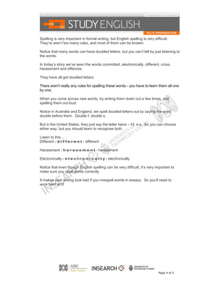 Spelling is very important in formal writing, but English spelling is very difficult.
They’re aren’t too many rules, and most of them can be broken.

Notice that many words can have doubled letters, but you can’t tell by just listening to
the words.

In today’s story we’ve seen the words committed, electronically, different, cross,
harassment and offences.

They have all got doubled letters.

There aren't really any rules for spelling these words - you have to learn them all one
by one.

When you come across new words, try writing them down out a few times, and
spelling them out loud.

Notice in Australia and England, we spell doubled letters out by saying the word
double before them. Double f, double s.

But in the United States, they just say the letter twice – f-f, s-s. So you can choose
either way, but you should learn to recognise both.

Listen to this…
Different - d-i-f-f-e-r-e-n-t - different

Harassment - h-a-r-a-s-s-m-e-n-t - harassment

Electronically - e-l-e-c-t-r-o-n-i-c-a-l-l-y - electronically

Notice that even though English spelling can be very difficult, it’s very important to
make sure you spell words correctly.

It makes your writing look bad if you misspell words in essays. So you’ll need to
work hard at it!




                                                                              Page 4 of 5
 