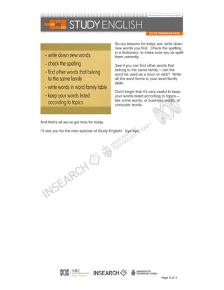 So our lessons for today are: write down
                                             new words you find. Check the spelling
                                             in a dictionary, to make sure you’ve spelt
                                             them correctly.

                                             See if you can find other words that
                                             belong to the same family – can the
                                             word be used as a noun or verb? Write
                                             all the word forms in your word family
                                             table.

                                             Don’t forget that it’s very useful to keep
                                             your words listed according to topics –
                                             like crime words, or business words, or
                                             computer words.



And that’s all we’ve got time for today.

I’ll see you for the next episode of Study English! bye bye.




                                                                          Page 5 of 5
 
