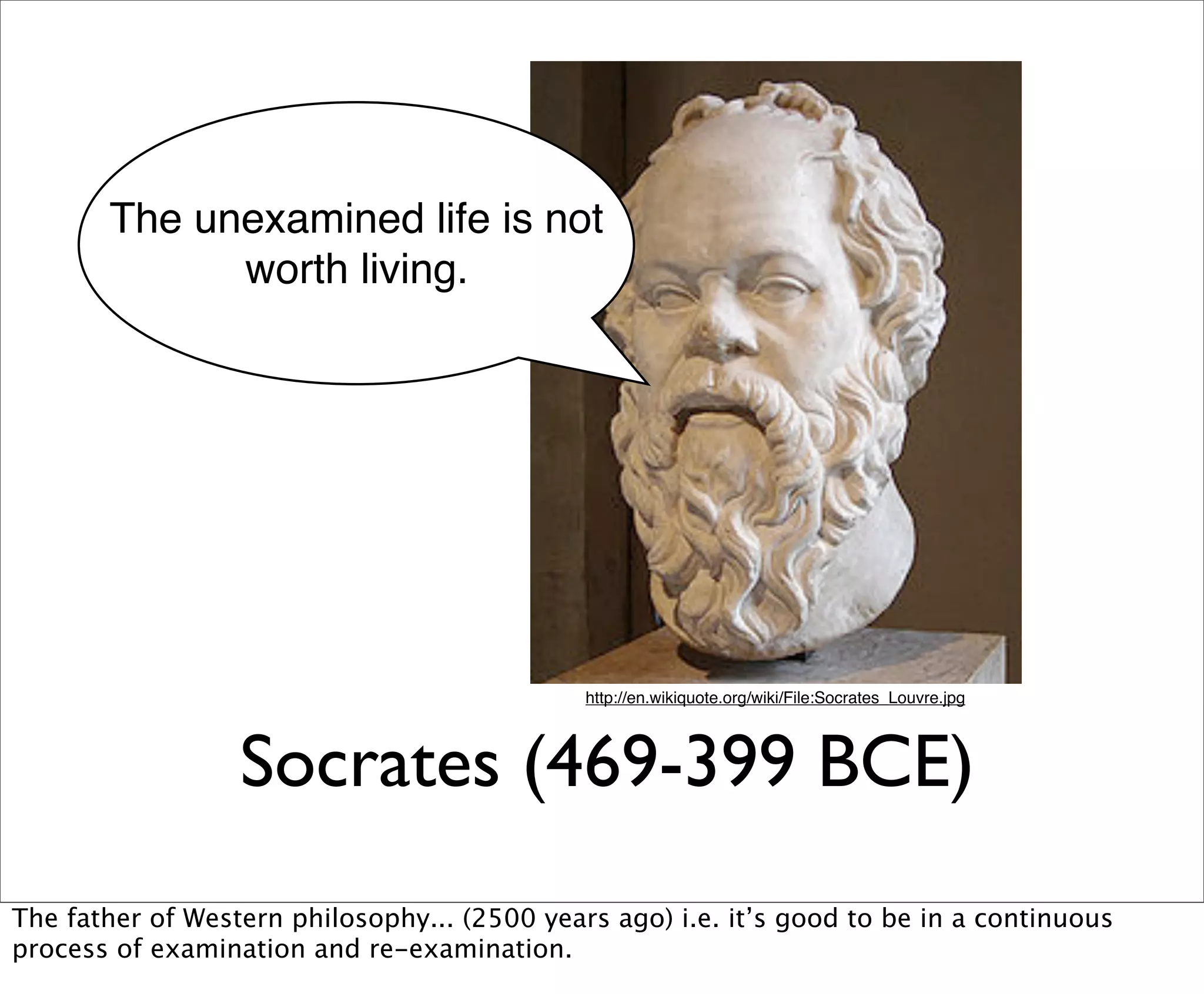 The unexamined life is not
             worth living.




                                              http://en.wikiquote.org/wiki/File:Socrates_Louvre.jpg




                  Socrates (469-399 BCE)
The father of Western philosophy... (2500 years ago) i.e. it’s good to be in a continuous
process of examination and re-examination.
 