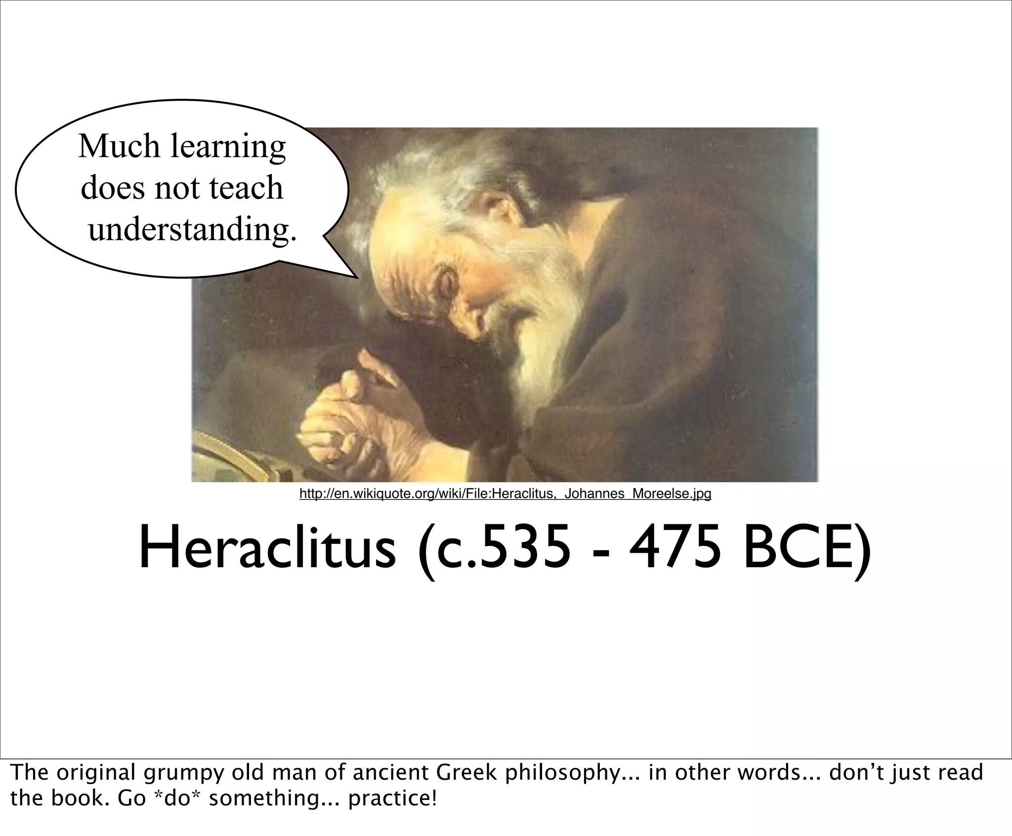 Much learning
      does not teach
      understanding.




                           http://en.wikiquote.org/wiki/File:Heraclitus,_Johannes_Moreelse.jpg




           Heraclitus (c.535 - 475 BCE)


The original grumpy old man of ancient Greek philosophy... in other words... don’t just read
the book. Go *do* something... practice!
 