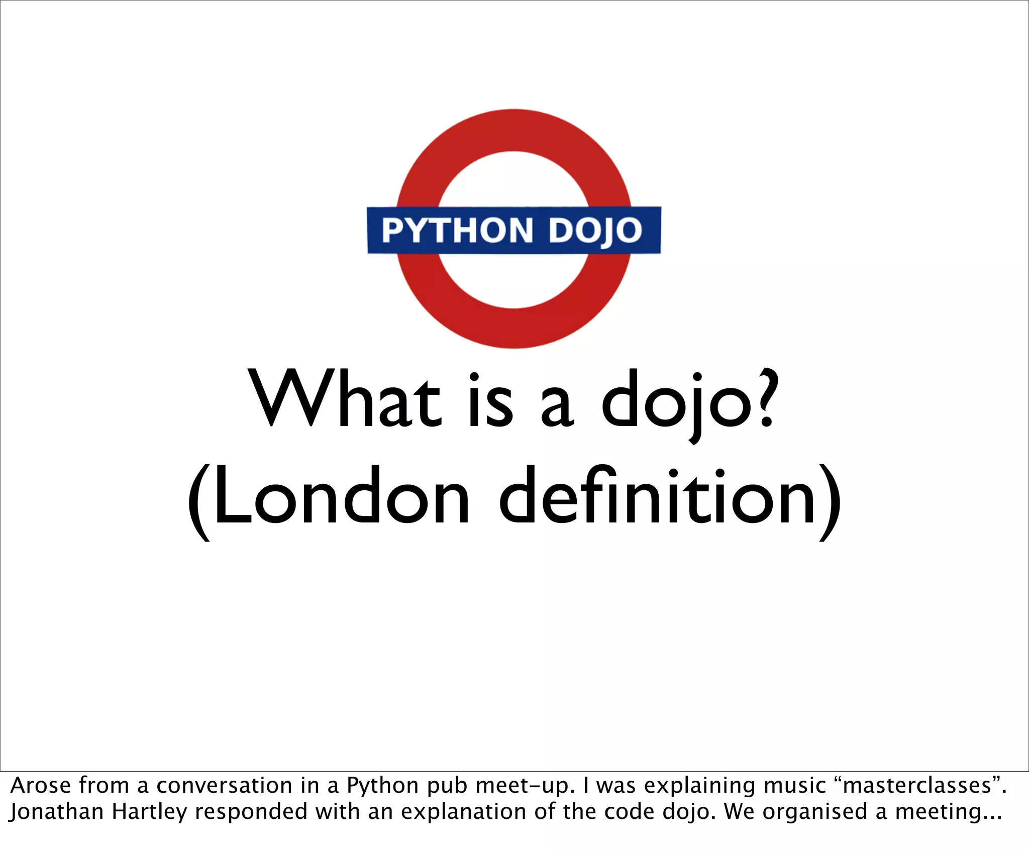What is a dojo?
               (London deﬁnition)


Arose from a conversation in a Python pub meet-up. I was explaining music “masterclasses”.
Jonathan Hartley responded with an explanation of the code dojo. We organised a meeting...
 