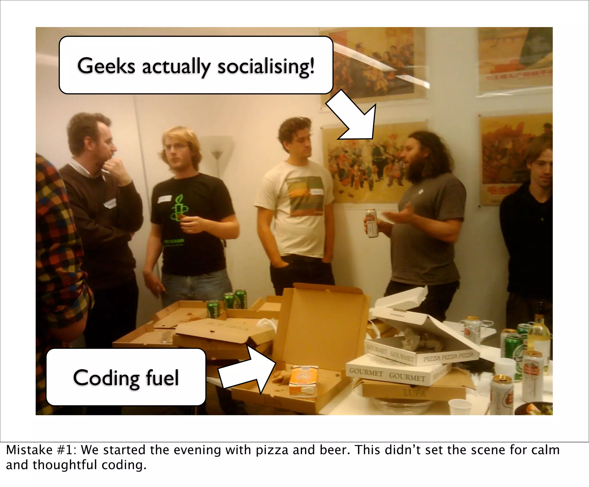 Geeks actually socialising!




          Coding fuel


Mistake #1: We started the evening with pizza and beer. This didn’t set the scene for calm
and thoughtful coding.
 