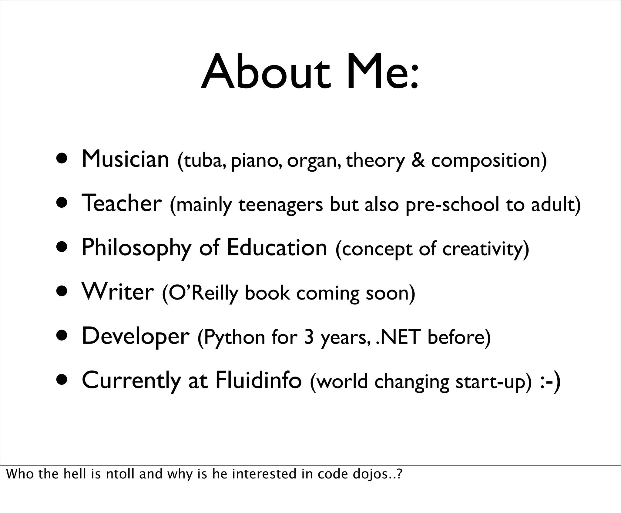 About Me:
       • Musician (tuba, piano, organ, theory & composition)
       • Teacher (mainly teenagers but also pre-school to adult)
       • Philosophy of Education (concept of creativity)
       • Writer (O’Reilly book coming soon)
       • Developer (Python for 3 years, .NET before)
       • Currently at Fluidinfo (world changing start-up) :-)
Who the hell is ntoll and why is he interested in code dojos..?
 