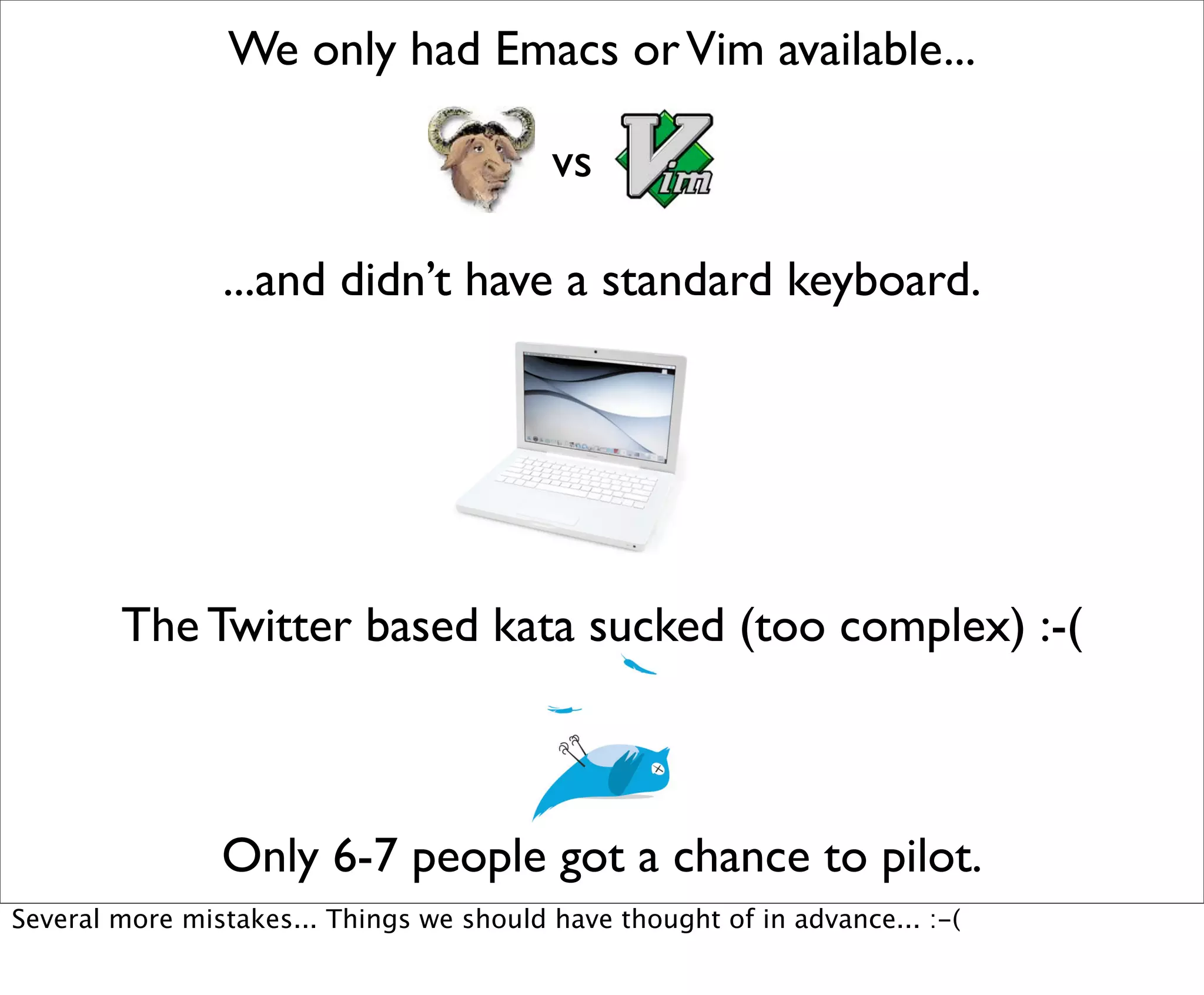 We only had Emacs or Vim available...

                                          vs

                ...and didn’t have a standard keyboard.




        The Twitter based kata sucked (too complex) :-(



                Only 6-7 people got a chance to pilot.
Several more mistakes... Things we should have thought of in advance... :-(
 