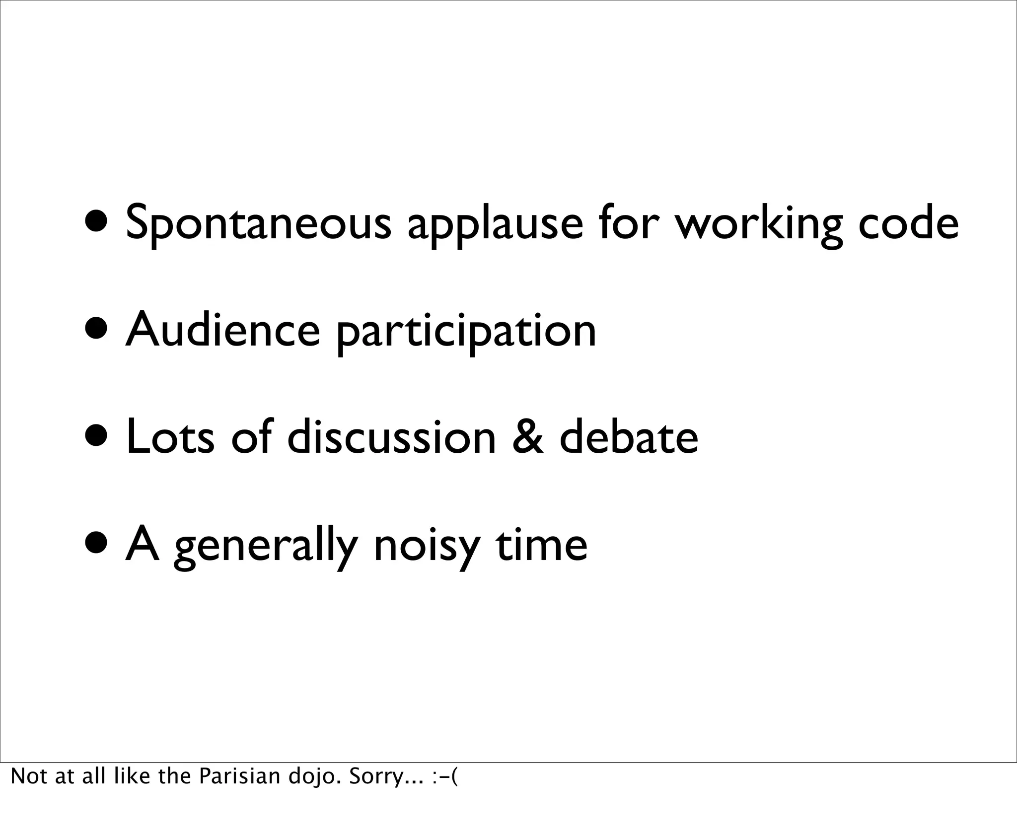 • Spontaneous applause for working code
       • Audience participation
       • Lots of discussion & debate
       • A generally noisy time

Not at all like the Parisian dojo. Sorry... :-(
 