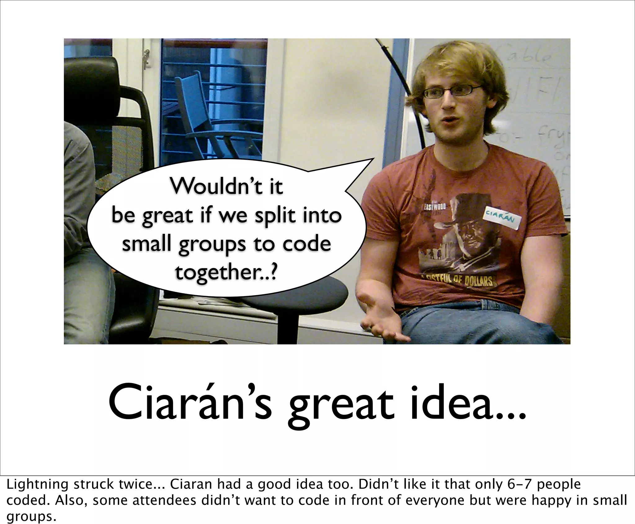 Wouldn’t it
               be great if we split into
                small groups to code
                     together..?




              Ciarán’s great idea...
Lightning struck twice... Ciaran had a good idea too. Didn’t like it that only 6-7 people
coded. Also, some attendees didn’t want to code in front of everyone but were happy in small
groups.
 